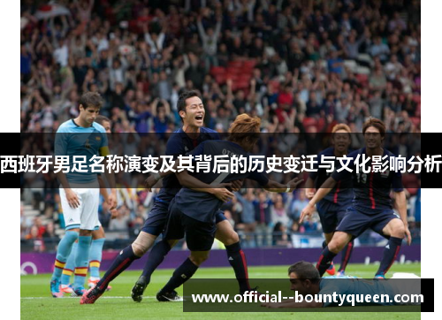 西班牙男足名称演变及其背后的历史变迁与文化影响分析 西班牙男足名称演变及其背后的历史变迁与文化影响分析