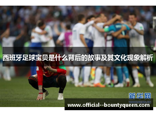 西班牙足球宝贝是什么背后的故事及其文化现象解析