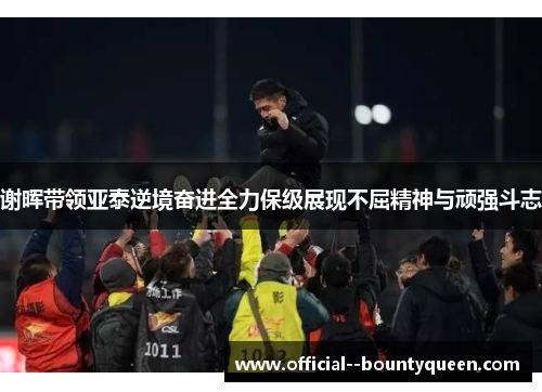 谢晖带领亚泰逆境奋进全力保级展现不屈精神与顽强斗志