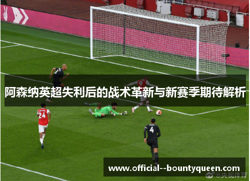 阿森纳英超失利后的战术革新与新赛季期待解析