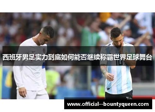 西班牙男足实力到底如何能否继续称霸世界足球舞台 西班牙男足实力到底如何能否继续称霸世界足球舞台