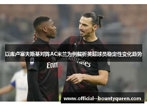 以库卢塞夫斯基对阵AC米兰为例解析英超球员稳定性变化趋势 以库卢塞夫斯基对阵AC米兰为例解析英超球员稳定性变化趋势