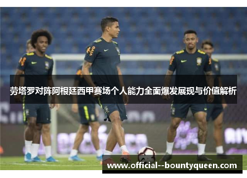 劳塔罗对阵阿根廷西甲赛场个人能力全面爆发展现与价值解析