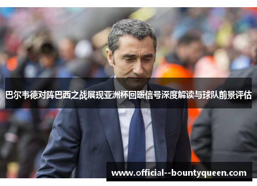 巴尔韦德对阵巴西之战展现亚洲杯回暖信号深度解读与球队前景评估 巴尔韦德对阵巴西之战展现亚洲杯回暖信号深度解读与球队前景评估