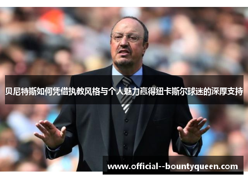 贝尼特斯如何凭借执教风格与个人魅力赢得纽卡斯尔球迷的深厚支持 贝尼特斯如何凭借执教风格与个人魅力赢得纽卡斯尔球迷的深厚支持