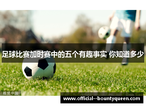 足球比赛加时赛中的五个有趣事实 你知道多少