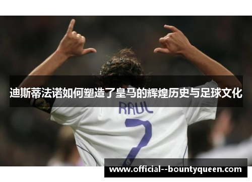 迪斯蒂法诺如何塑造了皇马的辉煌历史与足球文化