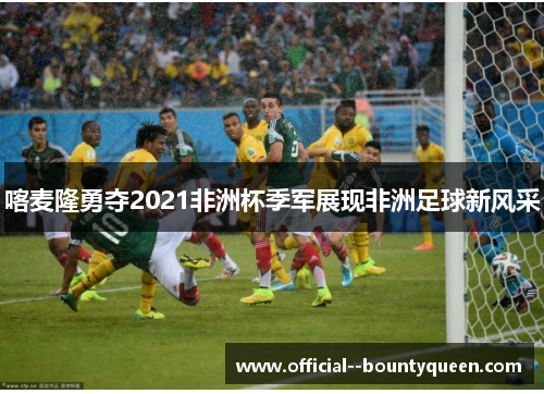 喀麦隆勇夺2021非洲杯季军展现非洲足球新风采 喀麦隆勇夺2021非洲杯季军展现非洲足球新风采