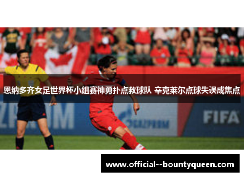 恩纳多齐女足世界杯小组赛神勇扑点救球队 辛克莱尔点球失误成焦点