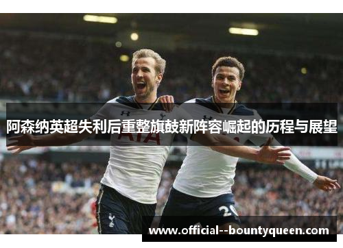 阿森纳英超失利后重整旗鼓新阵容崛起的历程与展望