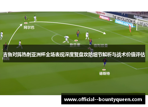 吉鲁对阵热刺亚洲杯全场表现深度复盘攻防细节解析与战术价值评估 吉鲁对阵热刺亚洲杯全场表现深度复盘攻防细节解析与战术价值评估